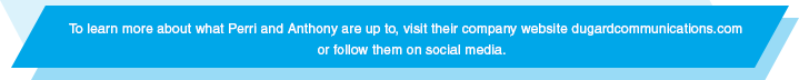 To learn more about what Perri and Anthony are up to, visit their company website dugardcommunications.com 